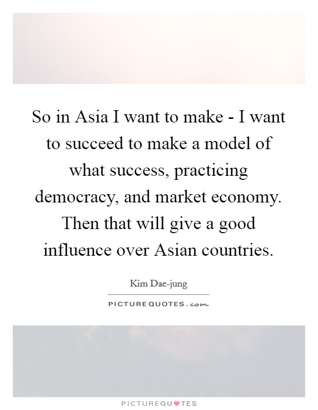 So in Asia I want to make - I want to succeed to make a model of what success, practicing democracy, and market economy. Then that will give a good influence over Asian countries Picture Quote #1