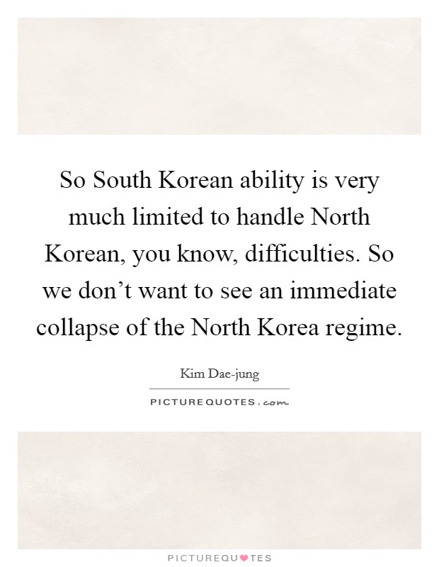 So South Korean ability is very much limited to handle North Korean, you know, difficulties. So we don't want to see an immediate collapse of the North Korea regime Picture Quote #1