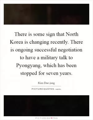 There is some sign that North Korea is changing recently. There is ongoing successful negotiation to have a military talk to Pyongyang, which has been stopped for seven years Picture Quote #1