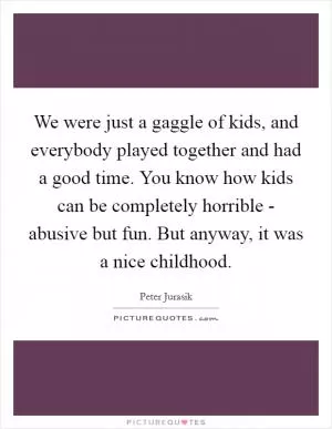We were just a gaggle of kids, and everybody played together and had a good time. You know how kids can be completely horrible - abusive but fun. But anyway, it was a nice childhood Picture Quote #1