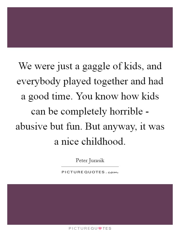 We were just a gaggle of kids, and everybody played together and had a good time. You know how kids can be completely horrible - abusive but fun. But anyway, it was a nice childhood Picture Quote #1