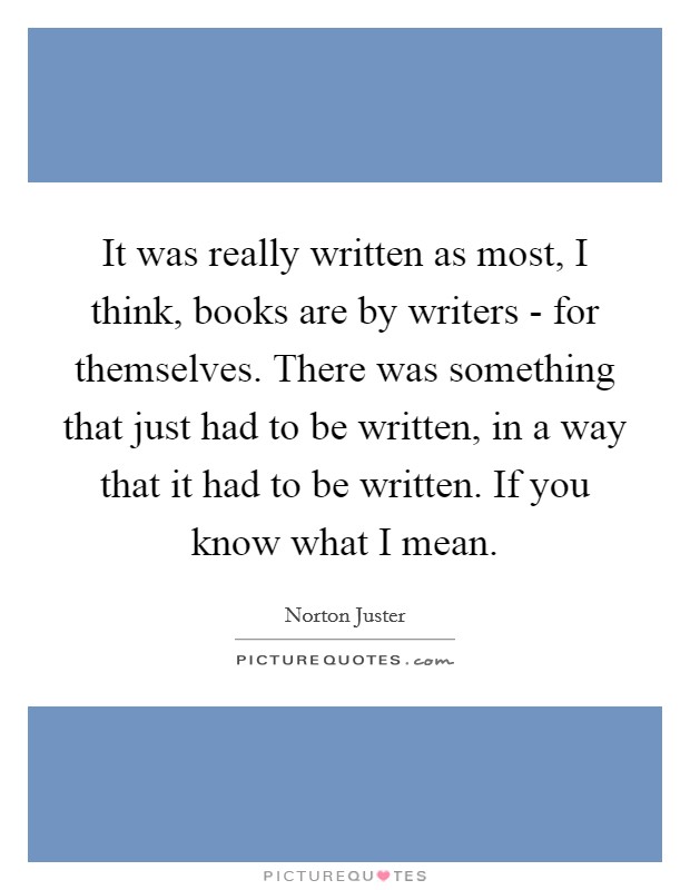 It was really written as most, I think, books are by writers - for themselves. There was something that just had to be written, in a way that it had to be written. If you know what I mean Picture Quote #1