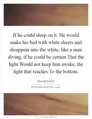 If he could sleep on it. He would make his bed with white sheets and disappear into the white, like a man diving, if he could be certain That the light Would not keep him awake, the light that reaches To the bottom Picture Quote #1