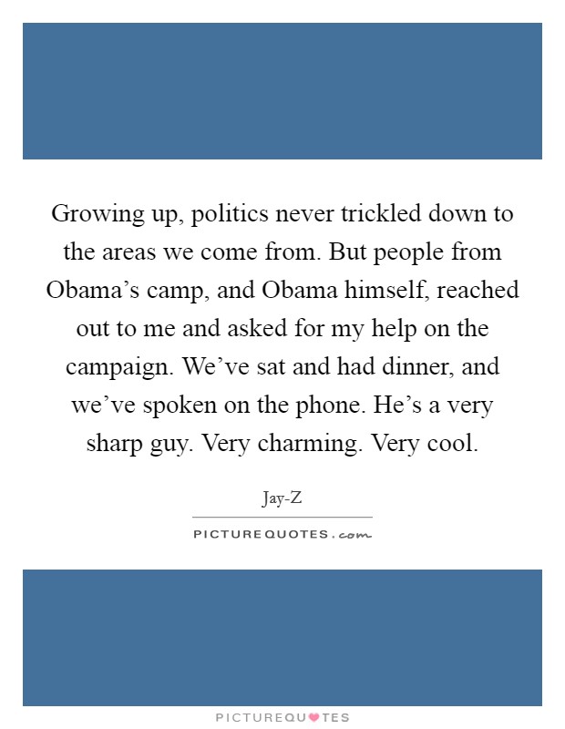 Growing up, politics never trickled down to the areas we come from. But people from Obama's camp, and Obama himself, reached out to me and asked for my help on the campaign. We've sat and had dinner, and we've spoken on the phone. He's a very sharp guy. Very charming. Very cool Picture Quote #1
