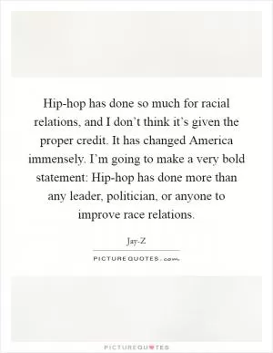 Hip-hop has done so much for racial relations, and I don’t think it’s given the proper credit. It has changed America immensely. I’m going to make a very bold statement: Hip-hop has done more than any leader, politician, or anyone to improve race relations Picture Quote #1