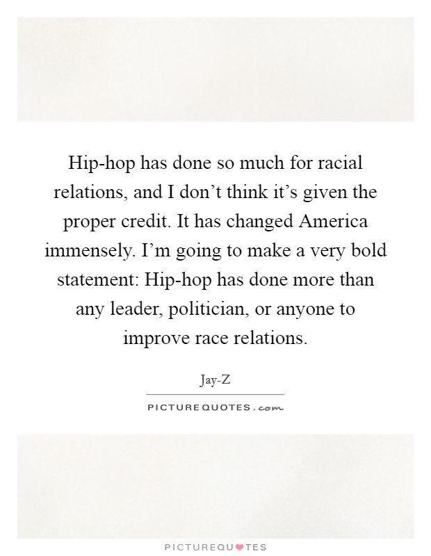 Hip-hop has done so much for racial relations, and I don't think it's given the proper credit. It has changed America immensely. I'm going to make a very bold statement: Hip-hop has done more than any leader, politician, or anyone to improve race relations Picture Quote #1