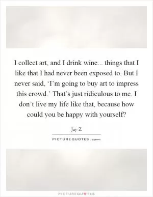 I collect art, and I drink wine... things that I like that I had never been exposed to. But I never said, ‘I’m going to buy art to impress this crowd.’ That’s just ridiculous to me. I don’t live my life like that, because how could you be happy with yourself? Picture Quote #1