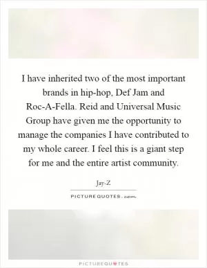 I have inherited two of the most important brands in hip-hop, Def Jam and Roc-A-Fella. Reid and Universal Music Group have given me the opportunity to manage the companies I have contributed to my whole career. I feel this is a giant step for me and the entire artist community Picture Quote #1