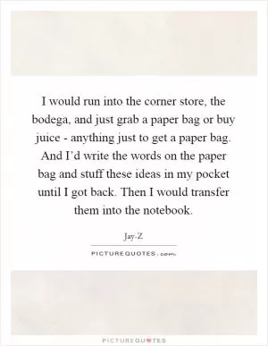 I would run into the corner store, the bodega, and just grab a paper bag or buy juice - anything just to get a paper bag. And I’d write the words on the paper bag and stuff these ideas in my pocket until I got back. Then I would transfer them into the notebook Picture Quote #1