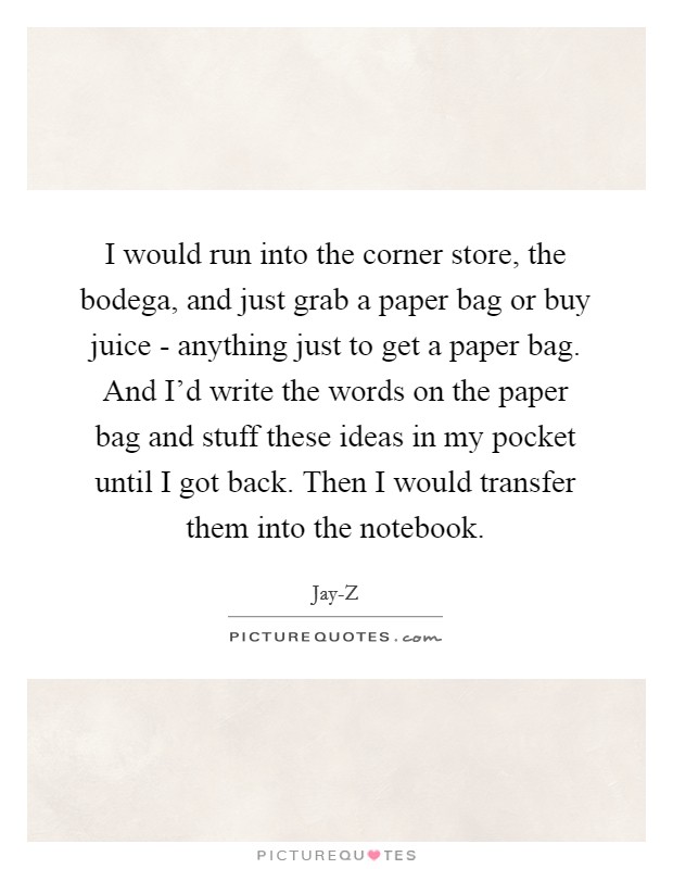 I would run into the corner store, the bodega, and just grab a paper bag or buy juice - anything just to get a paper bag. And I'd write the words on the paper bag and stuff these ideas in my pocket until I got back. Then I would transfer them into the notebook Picture Quote #1