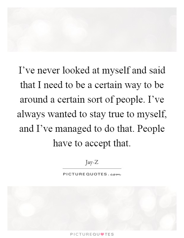 I've never looked at myself and said that I need to be a certain way to be around a certain sort of people. I've always wanted to stay true to myself, and I've managed to do that. People have to accept that Picture Quote #1