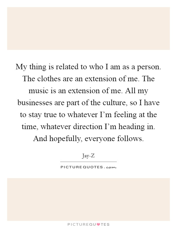 My thing is related to who I am as a person. The clothes are an extension of me. The music is an extension of me. All my businesses are part of the culture, so I have to stay true to whatever I'm feeling at the time, whatever direction I'm heading in. And hopefully, everyone follows Picture Quote #1