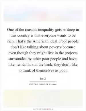 One of the reasons inequality gets so deep in this country is that everyone wants to be rich. That’s the American ideal. Poor people don’t like talking about poverty because even though they might live in the projects surrounded by other poor people and have, like, ten dollars in the bank, they don’t like to think of themselves as poor Picture Quote #1