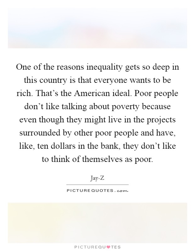 One of the reasons inequality gets so deep in this country is that everyone wants to be rich. That's the American ideal. Poor people don't like talking about poverty because even though they might live in the projects surrounded by other poor people and have, like, ten dollars in the bank, they don't like to think of themselves as poor Picture Quote #1