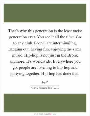 That’s why this generation is the least racist generation ever. You see it all the time. Go to any club. People are intermingling, hanging out, having fun, enjoying the same music. Hip-hop is not just in the Bronx anymore. It’s worldwide. Everywhere you go, people are listening to hip-hop and partying together. Hip-hop has done that Picture Quote #1