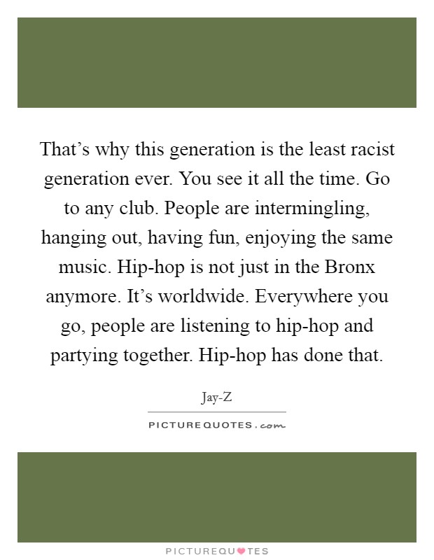 That's why this generation is the least racist generation ever. You see it all the time. Go to any club. People are intermingling, hanging out, having fun, enjoying the same music. Hip-hop is not just in the Bronx anymore. It's worldwide. Everywhere you go, people are listening to hip-hop and partying together. Hip-hop has done that Picture Quote #1