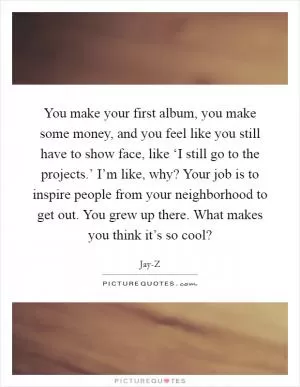 You make your first album, you make some money, and you feel like you still have to show face, like ‘I still go to the projects.’ I’m like, why? Your job is to inspire people from your neighborhood to get out. You grew up there. What makes you think it’s so cool? Picture Quote #1