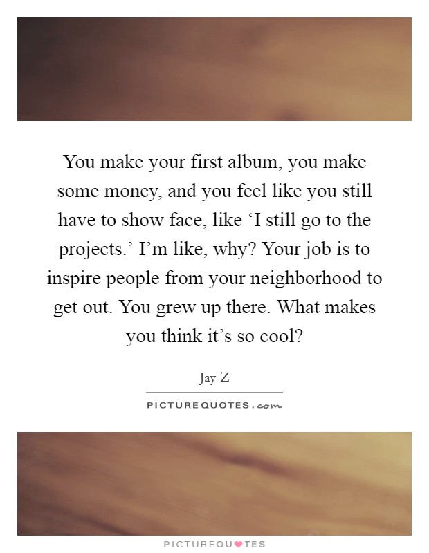 You make your first album, you make some money, and you feel like you still have to show face, like ‘I still go to the projects.' I'm like, why? Your job is to inspire people from your neighborhood to get out. You grew up there. What makes you think it's so cool? Picture Quote #1