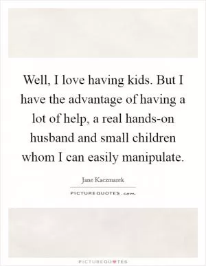 Well, I love having kids. But I have the advantage of having a lot of help, a real hands-on husband and small children whom I can easily manipulate Picture Quote #1