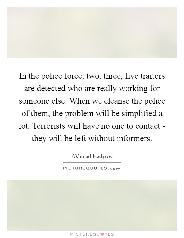 In the police force, two, three, five traitors are detected who are really working for someone else. When we cleanse the police of them, the problem will be simplified a lot. Terrorists will have no one to contact - they will be left without informers Picture Quote #1