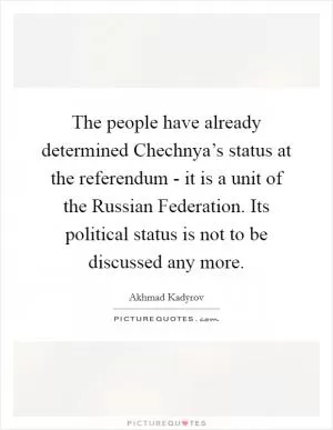 The people have already determined Chechnya’s status at the referendum - it is a unit of the Russian Federation. Its political status is not to be discussed any more Picture Quote #1