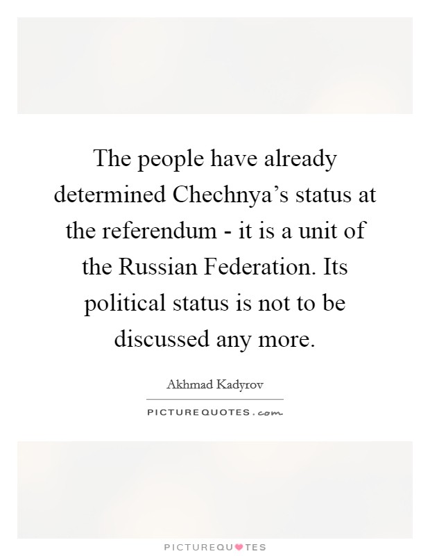 The people have already determined Chechnya's status at the referendum - it is a unit of the Russian Federation. Its political status is not to be discussed any more Picture Quote #1