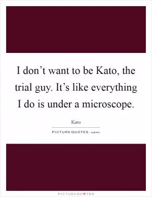 I don’t want to be Kato, the trial guy. It’s like everything I do is under a microscope Picture Quote #1