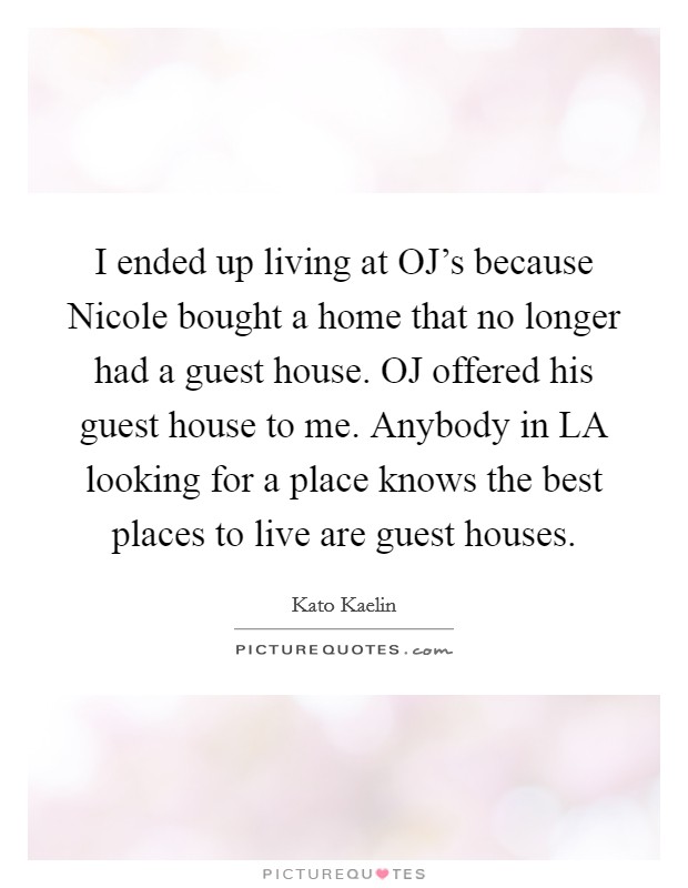 I ended up living at OJ's because Nicole bought a home that no longer had a guest house. OJ offered his guest house to me. Anybody in LA looking for a place knows the best places to live are guest houses Picture Quote #1