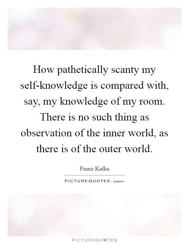 How pathetically scanty my self-knowledge is compared with, say, my knowledge of my room. There is no such thing as observation of the inner world, as there is of the outer world Picture Quote #1