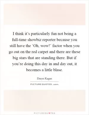 I think it’s particularly fun not being a full-time showbiz reporter because you still have the ‘Oh, wow!’ factor when you go out on the red carpet and there are these big stars that are standing there. But if you’re doing this day in and day out, it becomes a little blase Picture Quote #1