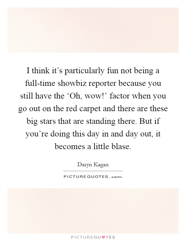 I think it's particularly fun not being a full-time showbiz reporter because you still have the ‘Oh, wow!' factor when you go out on the red carpet and there are these big stars that are standing there. But if you're doing this day in and day out, it becomes a little blase Picture Quote #1