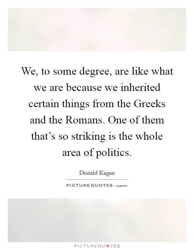 We, to some degree, are like what we are because we inherited certain things from the Greeks and the Romans. One of them that's so striking is the whole area of politics Picture Quote #1