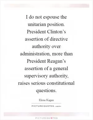 I do not espouse the unitarian position. President Clinton’s assertion of directive authority over administration, more than President Reagan’s assertion of a general supervisory authority, raises serious constitutional questions Picture Quote #1