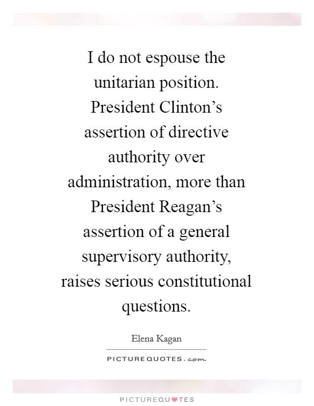 I do not espouse the unitarian position. President Clinton's assertion of directive authority over administration, more than President Reagan's assertion of a general supervisory authority, raises serious constitutional questions Picture Quote #1
