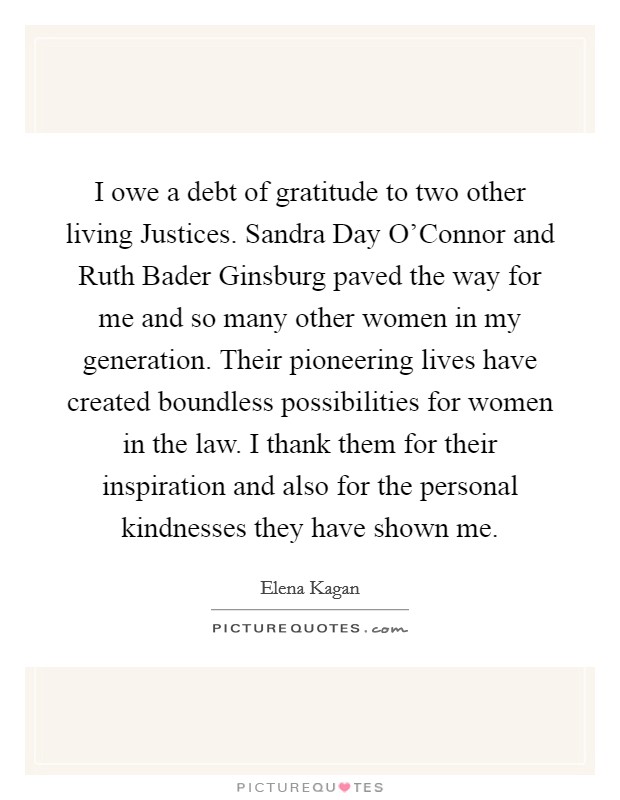 I owe a debt of gratitude to two other living Justices. Sandra Day O’Connor and Ruth Bader Ginsburg paved the way for me and so many other women in my generation. Their pioneering lives have created boundless possibilities for women in the law. I thank them for their inspiration and also for the personal kindnesses they have shown me Picture Quote #1