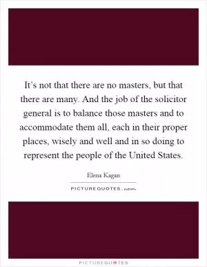 It’s not that there are no masters, but that there are many. And the job of the solicitor general is to balance those masters and to accommodate them all, each in their proper places, wisely and well and in so doing to represent the people of the United States Picture Quote #1