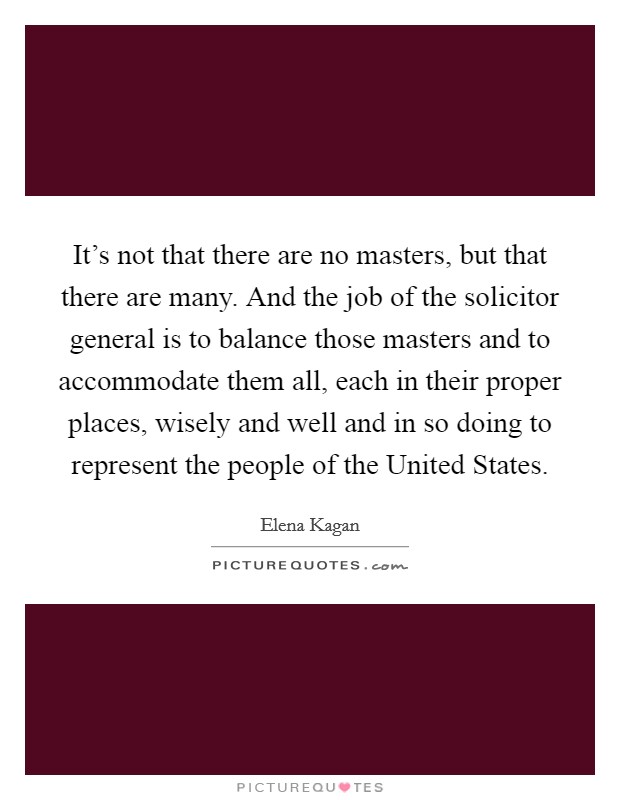 It's not that there are no masters, but that there are many. And the job of the solicitor general is to balance those masters and to accommodate them all, each in their proper places, wisely and well and in so doing to represent the people of the United States Picture Quote #1