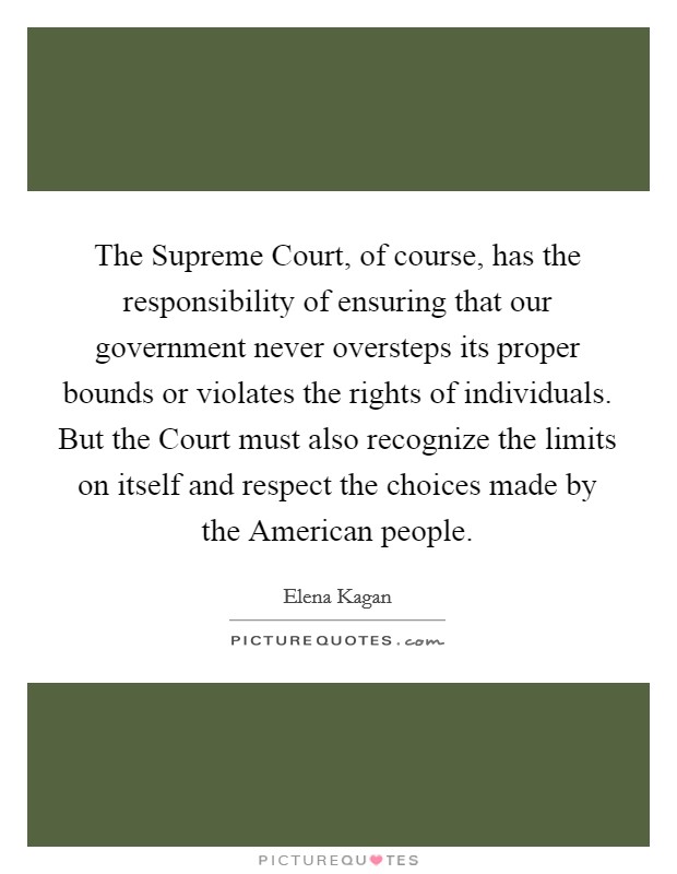 The Supreme Court, of course, has the responsibility of ensuring that our government never oversteps its proper bounds or violates the rights of individuals. But the Court must also recognize the limits on itself and respect the choices made by the American people Picture Quote #1
