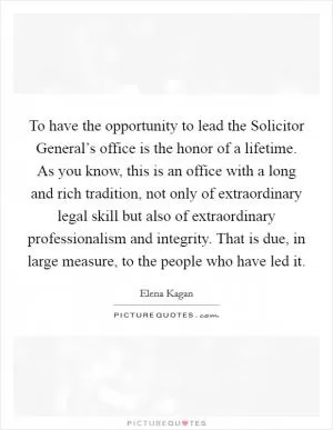 To have the opportunity to lead the Solicitor General’s office is the honor of a lifetime. As you know, this is an office with a long and rich tradition, not only of extraordinary legal skill but also of extraordinary professionalism and integrity. That is due, in large measure, to the people who have led it Picture Quote #1