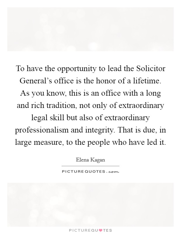 To have the opportunity to lead the Solicitor General's office is the honor of a lifetime. As you know, this is an office with a long and rich tradition, not only of extraordinary legal skill but also of extraordinary professionalism and integrity. That is due, in large measure, to the people who have led it Picture Quote #1