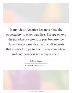 In my view, America has never had the opportunity to enter paradise. Europe enjoys the paradise it enjoys, in part because the United States provides the overall security that allows Europe to live in a system where military power is not a major issue Picture Quote #1