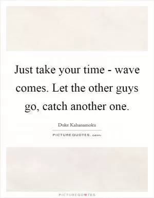 Just take your time - wave comes. Let the other guys go, catch another one Picture Quote #1