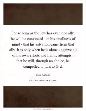 For so long as the Jew has even one ally, he will be convinced - in his smallness of mind - that his salvation came from that ally. It is only when he is alone - against all of his own efforts and frantic attempts - that he will, through no choice, be compelled to turn to G-d Picture Quote #1