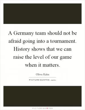 A Germany team should not be afraid going into a tournament. History shows that we can raise the level of our game when it matters Picture Quote #1