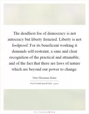 The deadliest foe of democracy is not autocracy but liberty frenzied. Liberty is not foolproof. For its beneficent working it demands self-restraint, a sane and clear recognition of the practical and attainable, and of the fact that there are laws of nature which are beyond our power to change Picture Quote #1