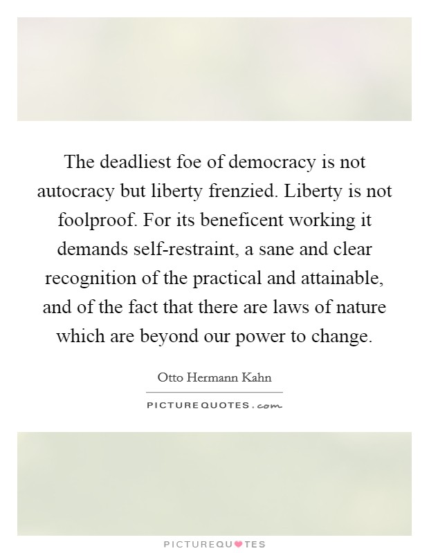 The deadliest foe of democracy is not autocracy but liberty frenzied. Liberty is not foolproof. For its beneficent working it demands self-restraint, a sane and clear recognition of the practical and attainable, and of the fact that there are laws of nature which are beyond our power to change Picture Quote #1