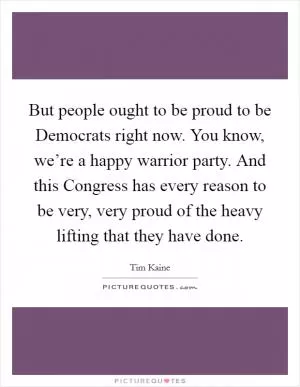 But people ought to be proud to be Democrats right now. You know, we’re a happy warrior party. And this Congress has every reason to be very, very proud of the heavy lifting that they have done Picture Quote #1