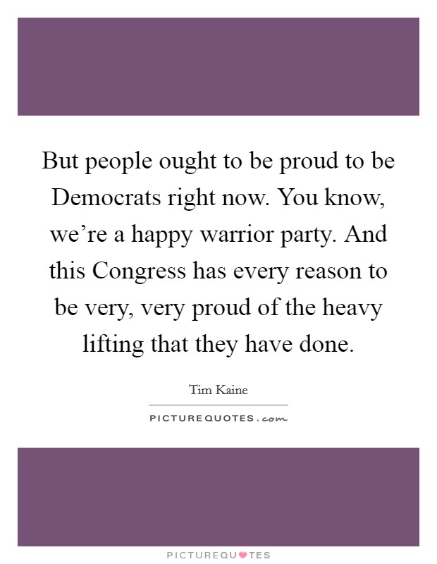 But people ought to be proud to be Democrats right now. You know, we're a happy warrior party. And this Congress has every reason to be very, very proud of the heavy lifting that they have done Picture Quote #1