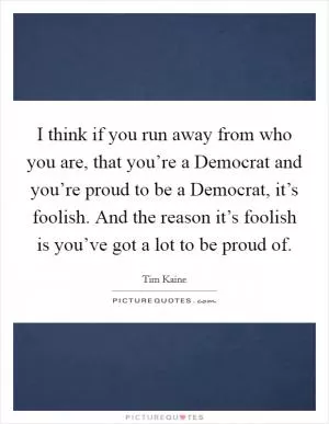 I think if you run away from who you are, that you’re a Democrat and you’re proud to be a Democrat, it’s foolish. And the reason it’s foolish is you’ve got a lot to be proud of Picture Quote #1