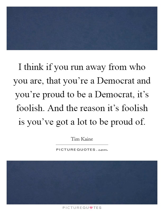 I think if you run away from who you are, that you're a Democrat and you're proud to be a Democrat, it's foolish. And the reason it's foolish is you've got a lot to be proud of Picture Quote #1